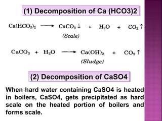 (1) Decomposition of Ca (HCO3)2(1) Decomposition of Ca (HCO3)2
When hard water containing CaSO4 is heated
in boilers, CaSO4, gets precipitated as hard
scale on the heated portion of boilers and
forms scale.
(2) Decomposition of CaSO4(2) Decomposition of CaSO4
 