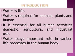  Water is life.
 Water is required for animals, plants and
human.
 It is essential for all human activities
domestic, agricultural and industrial
use.
 Water plays important role in various
life processes in the human body.
 