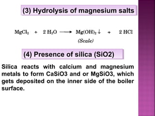 (3) Hydrolysis of magnesium salts(3) Hydrolysis of magnesium salts
Silica reacts with calcium and magnesium
metals to form CaSiO3 and or MgSiO3, which
gets deposited on the inner side of the boiler
surface.
(4) Presence of silica (SiO2)(4) Presence of silica (SiO2)
 