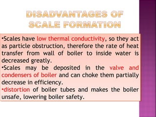 •Scales have low thermal conductivity, so they act
as particle obstruction, therefore the rate of heat
transfer from wall of boiler to inside water is
decreased greatly.
•Scales may be deposited in the valve and
condensers of boiler and can choke them partially
decrease in efficiency.
•distortion of boiler tubes and makes the boiler
unsafe, lowering boiler safety.
•Scales have low thermal conductivity, so they act
as particle obstruction, therefore the rate of heat
transfer from wall of boiler to inside water is
decreased greatly.
•Scales may be deposited in the valve and
condensers of boiler and can choke them partially
decrease in efficiency.
•distortion of boiler tubes and makes the boiler
unsafe, lowering boiler safety.
 