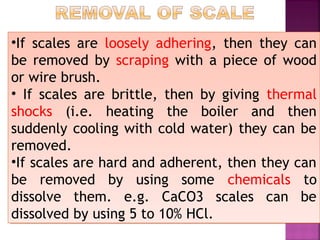 •If scales are loosely adhering, then they can
be removed by scraping with a piece of wood
or wire brush.
• If scales are brittle, then by giving thermal
shocks (i.e. heating the boiler and then
suddenly cooling with cold water) they can be
removed.
•If scales are hard and adherent, then they can
be removed by using some chemicals to
dissolve them. e.g. CaCO3 scales can be
dissolved by using 5 to 10% HCl.
•If scales are loosely adhering, then they can
be removed by scraping with a piece of wood
or wire brush.
• If scales are brittle, then by giving thermal
shocks (i.e. heating the boiler and then
suddenly cooling with cold water) they can be
removed.
•If scales are hard and adherent, then they can
be removed by using some chemicals to
dissolve them. e.g. CaCO3 scales can be
dissolved by using 5 to 10% HCl.
 