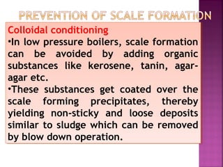 Colloidal conditioning
•In low pressure boilers, scale formation
can be avoided by adding organic
substances like kerosene, tanin, agar-
agar etc.
•These substances get coated over the
scale forming precipitates, thereby
yielding non-sticky and loose deposits
similar to sludge which can be removed
by blow down operation.
Colloidal conditioning
•In low pressure boilers, scale formation
can be avoided by adding organic
substances like kerosene, tanin, agar-
agar etc.
•These substances get coated over the
scale forming precipitates, thereby
yielding non-sticky and loose deposits
similar to sludge which can be removed
by blow down operation.
 