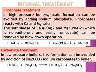 Phosphate treatment
In high pressure boilers, scale formation can be
avoided by adding sodium phosphate. Phosphates
reacts with Ca and Mg salts.
The soft sludge of Ca3(P04)2 and Mg3(P04)2 (which
is non-adherent and easily removable) can be
removed by blow down operation.
Phosphate treatment
In high pressure boilers, scale formation can be
avoided by adding sodium phosphate. Phosphates
reacts with Ca and Mg salts.
The soft sludge of Ca3(P04)2 and Mg3(P04)2 (which
is non-adherent and easily removable) can be
removed by blow down operation.
Carbonate treatment
In low pressure boilers, i.e. formation can be avoided
by addition of Na2CO3 (sodium carbonate) to boiler,
Carbonate treatment
In low pressure boilers, i.e. formation can be avoided
by addition of Na2CO3 (sodium carbonate) to boiler,
 