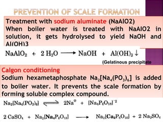 Treatment with sodium aluminate (NaAlO2)
When boiler water is treated with NaAIO2 in
solution, it gets hydrolysed to yield NaOH and
Al(OH)3
Treatment with sodium aluminate (NaAlO2)
When boiler water is treated with NaAIO2 in
solution, it gets hydrolysed to yield NaOH and
Al(OH)3
Calgon conditioning
Sodium hexametaphosphate Na2[Na4(PO3)6] is added
to boiler water. It prevents the scale formation by
forming soluble complex compound.
Calgon conditioning
Sodium hexametaphosphate Na2[Na4(PO3)6] is added
to boiler water. It prevents the scale formation by
forming soluble complex compound.
(Gelatinous precipitate
 
