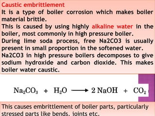Caustic embrittlement
It is a type of boiler corrosion which makes boiler
material brittle.
This is caused by using highly alkaline water in the
boiler, most commonly in high pressure boiler.
During lime soda process, free Na2CO3 is usually
present in small proportion in the softened water.
Na2CO3 in high pressure boilers decomposes to give
sodium hydroxide and carbon dioxide. This makes
boiler water caustic.
Caustic embrittlement
It is a type of boiler corrosion which makes boiler
material brittle.
This is caused by using highly alkaline water in the
boiler, most commonly in high pressure boiler.
During lime soda process, free Na2CO3 is usually
present in small proportion in the softened water.
Na2CO3 in high pressure boilers decomposes to give
sodium hydroxide and carbon dioxide. This makes
boiler water caustic.
This causes embrittlement of boiler parts, particularlyThis causes embrittlement of boiler parts, particularly
stressed parts like bends, joints etc.
 