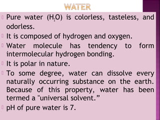  Pure water (H2O) is colorless, tasteless, and
odorless.
 It is composed of hydrogen and oxygen.
 Water molecule has tendency to form
intermolecular hydrogen bonding.
 It is polar in nature.
 To some degree, water can dissolve every
naturally occurring substance on the earth.
Because of this property, water has been
termed a "universal solvent.”
 pH of pure water is 7.
 