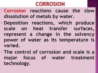  Corrosion reactions cause the slow
dissolution of metals by water.
 Deposition reactions, which produce
scale on heat transfer surfaces,
represent a change in the solvency
power of water as its temperature is
varied.
 The control of corrosion and scale is a
major focus of water treatment
technology.
 