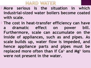  More serious is the situation in which
industrial-sized water boilers become coated
with scale.
 The cost in heat-transfer efficiency can have
a dramatic effect on power bill.
Furthermore, scale can accumulate on the
inside of appliances, such as and pipes. As
scale builds up, water flow is impeded, and
hence appliance parts and pipes must be
replaced more often than if Ca2+
and Mg2+
ions
were not present in the water.
 