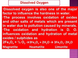 Dissolved Oxygen
•Dissolved oxygen is also one of the major
factor to influence the hardness in water.
•The process involves oxidation of oxides
and other salts of metals which are present
in water due to pollution caused by minerals.
•The oxidation and hydration is D. O.
influences oxidation and hydration of metal
oxides / sulphides as
2Fe3O4 + ½ O2 →3Fe2O3 + 2H2O → 3Fe2O3∙ 2H2O
Magnetite Heamatite Limonite
 