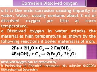 Corrosion Dissolved oxygenCorrosion Dissolved oxygen
o It is the main corrosion causing impurity in
water. Water, usually contains about 8 ml of
dissolved oxygen per litre at room
temperature.
o Dissolved oxygen in water attacks the
material at high temperature as shown by the
following reactions if boiler material is of iron.
2Fe + 2H2O + O2 → 2 Fe(OH) 2
4Fe(OH) 2 + O2 → 2(Fe2O3∙ 2H2O)
RustDissolved oxygen can be removed by
i) Preheating ii) Chemical treatment (Na sulphite Na2CO3)
iii)Mechanical Dearetion
 