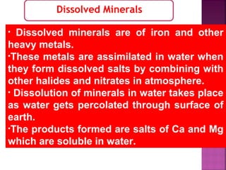 Dissolved Minerals
• Dissolved minerals are of iron and other
heavy metals.
•These metals are assimilated in water when
they form dissolved salts by combining with
other halides and nitrates in atmosphere.
• Dissolution of minerals in water takes place
as water gets percolated through surface of
earth.
•The products formed are salts of Ca and Mg
which are soluble in water.
 