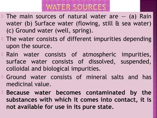  The main sources of natural water are — (a) Rain
water (b) Surface water (flowing, still & sea water)
(c) Ground water (well, spring).
 The water consists of different impurities depending
upon the source.
 Rain water consists of atmospheric impurities,
surface water consists of dissolved, suspended,
colloidal and biological impurities.
 Ground water consists of mineral salts and has
medicinal value.
 Because water becomes contaminated by the
substances with which it comes into contact, it is
not available for use in its pure state.
 