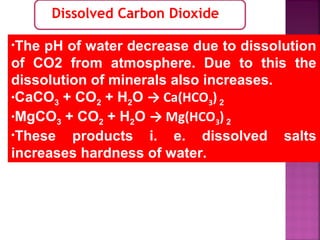 Dissolved Carbon Dioxide
•The pH of water decrease due to dissolution
of CO2 from atmosphere. Due to this the
dissolution of minerals also increases.
•CaCO3 + CO2 + H2O → Ca(HCO3) 2
•MgCO3 + CO2 + H2O → Mg(HCO3) 2
•These products i. e. dissolved salts
increases hardness of water.
 