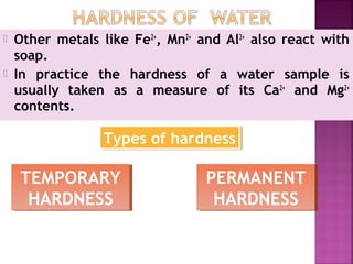  Other metals like Fe2+
, Mn2+
and Al3+
also react with
soap.
 In practice the hardness of a water sample is
usually taken as a measure of its Ca2+
and Mg2+
contents.
Types of hardnessTypes of hardness
TEMPORARY
HARDNESS
TEMPORARY
HARDNESS
PERMANENT
HARDNESS
PERMANENT
HARDNESS
 
