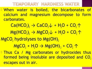  When water is boiled, the bicarbonates of
calcium and magnesium decompose to form
carbonates.
Ca(HCO3)2 → CaCO3↓ + H2O + CO2 ↑
Mg(HCO3)2 → MgCO3↓ + H2O + CO2 ↑
MgCO3 hydrolyses to Mg(OH)2
MgCO3 + H2O → Mg(OH)2 + CO2 ↑
 Thus Ca / Mg carbonates or hydroxides thus
formed being insoluble are deposited and CO2
escapes out in air.
 