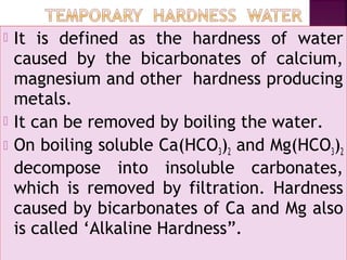  It is defined as the hardness of water
caused by the bicarbonates of calcium,
magnesium and other hardness producing
metals.
 It can be removed by boiling the water.
 On boiling soluble Ca(HCO3)2 and Mg(HCO3)2
decompose into insoluble carbonates,
which is removed by filtration. Hardness
caused by bicarbonates of Ca and Mg also
is called ‘Alkaline Hardness”.
 