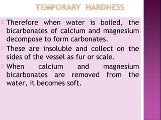  Therefore when water is boiled, the
bicarbonates of calcium and magnesium
decompose to form carbonates.
 These are insoluble and collect on the
sides of the vessel as fur or scale.
 When calcium and magnesium
bicarbonates are removed from the
water, it becomes soft.
 
