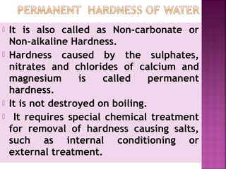  It is also called as Non-carbonate or
Non-alkaline Hardness.
 Hardness caused by the sulphates,
nitrates and chlorides of calcium and
magnesium is called permanent
hardness.
 It is not destroyed on boiling.
 It requires special chemical treatment
for removal of hardness causing salts,
such as internal conditioning or
external treatment.
 