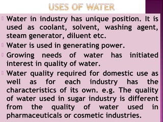  Water in industry has unique position. It is
used as coolant, solvent, washing agent,
steam generator, diluent etc.
 Water is used in generating power.
 Growing needs of water has initiated
interest in quality of water.
 Water quality required for domestic use as
well as for each industry has the
characteristics of its own. e.g. The quality
of water used in sugar industry is different
from the quality of water used in
pharmaceuticals or cosmetic industries.
 