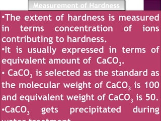 •The extent of hardness is measured
in terms concentration of ions
contributing to hardness.
•It is usually expressed in terms of
equivalent amount of CaCO3.
• CaCO3 is selected as the standard as
the molecular weight of CaCO3 is 100
and equivalent weight of CaCO3 is 50.
•CaCO3 gets precipitated during
Measurement of HardnessMeasurement of Hardness
 