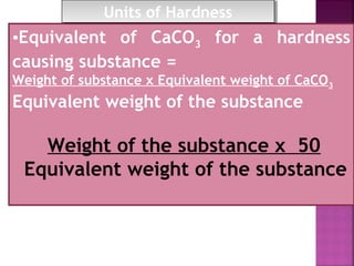 •Equivalent of CaCO3 for a hardness
causing substance =
Weight of substance x Equivalent weight of CaCO3
Equivalent weight of the substance
Weight of the substance x 50
Equivalent weight of the substance
Units of HardnessUnits of Hardness
 