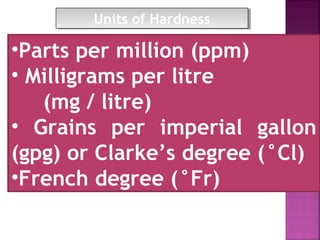 •Parts per million (ppm)
• Milligrams per litre
(mg / litre)
• Grains per imperial gallon
(gpg) or Clarke’s degree (°Cl)
•French degree (°Fr)
Units of HardnessUnits of Hardness
 