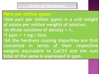 Parts per million (ppm)
•One part per million (ppm) is a unit weight
of solute per million weights of solution.
•In dilute solutions of density = 1,
•1 ppm = 1 mg / litre.
•All the hardness causing impurities are first
converted in terms of their respective
weights equivalent to CaCO3 and the sum
total of the same is expressed in ppm.
Units of HardnessUnits of Hardness
 