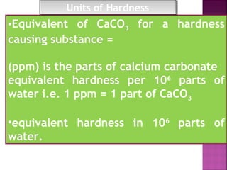 •Equivalent of CaCO3 for a hardness
causing substance =
(ppm) is the parts of calcium carbonate
equivalent hardness per 106
parts of
water i.e. 1 ppm = 1 part of CaCO3
•equivalent hardness in 106
parts of
water.
Units of HardnessUnits of Hardness
 