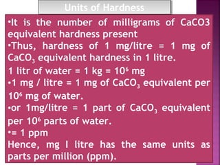 •It is the number of milligrams of CaCO3
equivalent hardness present
•Thus, hardness of 1 mg/litre = 1 mg of
CaCO3 equivalent hardness in 1 litre.
1 litr of water = 1 kg = 106
mg
•1 mg / litre = 1 mg of CaCO3 equivalent per
106
mg of water.
•or 1mg/litre = 1 part of CaCO3 equivalent
per 106
parts of water.
•= 1 ppm
Hence, mg I litre has the same units as
parts per million (ppm).
Units of HardnessUnits of Hardness
 