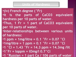 •(iv) French degree (°Fr)
•It is the parts of CaCO3 equivalent
hardness per 10 parts of water.
•Thus, 1 Fr = 1 part of CaCO3 equivalent
per 10 parts of water.
•Inter-relationships between various units
of hardness:
•1 ppm = 1mg/litre = 0.1 °Fr = 0.07 °Cl
•1mg/litre = 1 ppm = 0.1 °Fr = 0.07 °Cl
•1 °Cl = 1.43 °Fr = 14.3 ppm = 14.3mg /lit
•1°Fr = loppm = lOmg/l 0.7°Cl
•1 °Russian = 1 part Ca / 106 parts of water
Units of HardnessUnits of Hardness
 