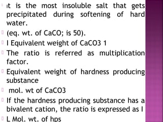 
It is the most insoluble salt that gets
precipitated during softening of hard
water.
 (eq. wt. of CaCO; is 50).
 I Equivalent weight of CaCO3 1
 The ratio is referred as multiplication
factor.
 Equivalent weight of hardness producing
substance
 mol. wt of CaCO3
 If the hardness producing substance has a
bivalent cation, the ratio is expressed as I
 L Mol. wt. of hps
 