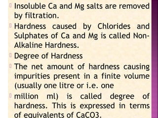  Insoluble Ca and Mg salts are removed
by filtration.
 Hardness caused by Chlorides and
Sulphates of Ca and Mg is called Non-
Alkaline Hardness.
 Degree of Hardness
 The net amount of hardness causing
impurities present in a finite volume
(usually one litre or i.e. one
 million ml) is called degree of
hardness. This is expressed in terms
of equivalents of CaCO3.
 