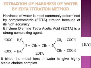 Hardness of water is most commonly determined
by complexometric (EDTA) titration because of
its high accuracy.
Ethylene Diamine Tetra Acetic Acid (EDTA) is a
strong complexing agent.
It binds the metal ions in water to give highly
stable chelate complex.
 