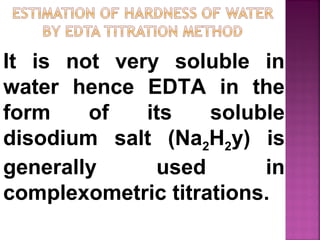 It is not very soluble in
water hence EDTA in the
form of its soluble
disodium salt (Na2H2y) is
generally used in
complexometric titrations.
 