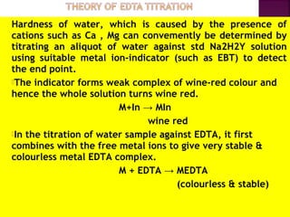 Hardness of water, which is caused by the presence of
cations such as Ca , Mg can convemently be determined by
titrating an aliquot of water against std Na2H2Y solution
using suitable metal ion-indicator (such as EBT) to detect
the end point.
The indicator forms weak complex of wine-red colour and
hence the whole solution turns wine red.
M+In → MIn
wine red
In the titration of water sample against EDTA, it first
combines with the free metal ions to give very stable &
colourless metal EDTA complex.
M + EDTA → MEDTA
(colourless & stable)
 