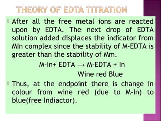  After all the free metal ions are reacted
upon by EDTA. The next drop of EDTA
solution added displaces the indicator from
MIn complex since the stability of M-EDTA is
greater than the stability of Mm.
M-In+ EDTA → M-EDTA + In
Wine red Blue
 Thus, at the endpoint there is change in
colour from wine red (due to M-In) to
blue(free Indiactor).
 