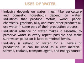  Industry depends on water, much like agriculture
and domestic households depend on water.
Industries that produce metals, wood, paper,
chemicals, gasoline, oils, and most other products all
use water in some part of their production process.
 Industrial reliance on water makes it essential to
preserve water in every aspect possible and make
sure water pollution is kept at minimal levels.
 Industry is reliant on water for all levels of
production. It can be used as a raw material,
solvent, coolant, transport agent, and energy source.
 