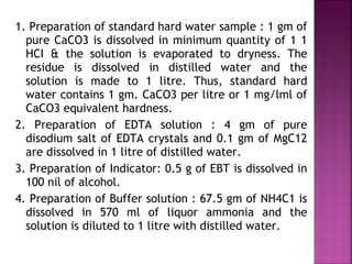 1. Preparation of standard hard water sample : 1 gm of
pure CaCO3 is dissolved in minimum quantity of 1 1
HCI & the solution is evaporated to dryness. The
residue is dissolved in distilled water and the
solution is made to 1 litre. Thus, standard hard
water contains 1 gm. CaCO3 per litre or 1 mg/lml of
CaCO3 equivalent hardness.
2. Preparation of EDTA solution : 4 gm of pure
disodium salt of EDTA crystals and 0.1 gm of MgC12
are dissolved in 1 litre of distilled water.
3. Preparation of Indicator: 0.5 g of EBT is dissolved in
100 nil of alcohol.
4. Preparation of Buffer solution : 67.5 gm of NH4C1 is
dissolved in 570 ml of liquor ammonia and the
solution is diluted to 1 litre with distilled water.
 