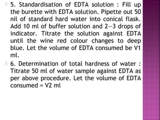  5. Standardisation of EDTA solution : Fill up
the burette with EDTA solution. Pipette out 50
nil of standard hard water into conical flask.
Add 10 ml of buffer solution and 2—3 drops of
indicator. Titrate the solution against EDTA
until the wine red colour changes to deep
blue. Let the volume of EDTA consumed be V1
ml.
 6. Determination of total hardness of water :
Titrate 50 ml of water sample against EDTA as
per above procedure. Let the volume of EDTA
consumed = V2 ml
 