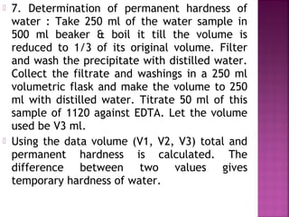  7. Determination of permanent hardness of
water : Take 250 ml of the water sample in
500 ml beaker & boil it till the volume is
reduced to 1/3 of its original volume. Filter
and wash the precipitate with distilled water.
Collect the filtrate and washings in a 250 ml
volumetric flask and make the volume to 250
ml with distilled water. Titrate 50 ml of this
sample of 1120 against EDTA. Let the volume
used be V3 ml.
 Using the data volume (V1, V2, V3) total and
permanent hardness is calculated. The
difference between two values gives
temporary hardness of water.
 