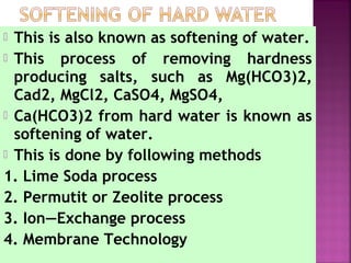  This is also known as softening of water.
 This process of removing hardness
producing salts, such as Mg(HCO3)2,
Cad2, MgCl2, CaSO4, MgSO4,
 Ca(HCO3)2 from hard water is known as
softening of water.
 This is done by following methods
1. Lime Soda process
2. Permutit or Zeolite process
3. Ion—Exchange process
4. Membrane Technology
 
