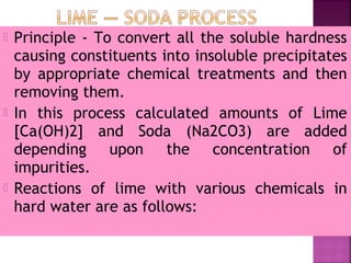  Principle - To convert all the soluble hardness
causing constituents into insoluble precipitates
by appropriate chemical treatments and then
removing them.
 In this process calculated amounts of Lime
[Ca(OH)2] and Soda (Na2CO3) are added
depending upon the concentration of
impurities.
 Reactions of lime with various chemicals in
hard water are as follows:
 