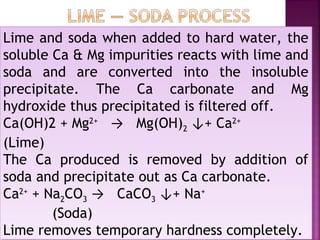 Lime and soda when added to hard water, the
soluble Ca & Mg impurities reacts with lime and
soda and are converted into the insoluble
precipitate. The Ca carbonate and Mg
hydroxide thus precipitated is filtered off.
Ca(OH)2 + Mg2+
→ Mg(OH)2 ↓+ Ca2+
(Lime)
The Ca produced is removed by addition of
soda and precipitate out as Ca carbonate.
Ca2+
+ Na2CO3 → CaCO3 ↓+ Na+
(Soda)
Lime removes temporary hardness completely.
Lime and soda when added to hard water, the
soluble Ca & Mg impurities reacts with lime and
soda and are converted into the insoluble
precipitate. The Ca carbonate and Mg
hydroxide thus precipitated is filtered off.
Ca(OH)2 + Mg2+
→ Mg(OH)2 ↓+ Ca2+
(Lime)
The Ca produced is removed by addition of
soda and precipitate out as Ca carbonate.
Ca2+
+ Na2CO3 → CaCO3 ↓+ Na+
(Soda)
Lime removes temporary hardness completely.
 