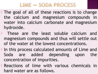  The goal of all of these reactions is to change
the calcium and magnesium compounds in
water into calcium carbonate and magnesium
hydroxide. 
 These are the least soluble calcium and
magnesium compounds and thus will settle out
of the water at the lowest concentrations.
 In this process calculated amounts of Lime and
Soda are added depending upon the
concentration of impurities.
 Reactions of lime with various chemicals in
hard water are as follows.
 