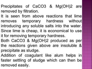 Precipitates of CaCO3 & Mg(OH)2 are
removed by filtration.
It is seen from above reactions that lime
removes temporary hardness without
introducing any soluble salts into the water.
Since lime is cheap, it is economical to use
it for removing temporary hardness.
Both CaCO3 & Mg(OH)2 produced as per
the reactions given above are insoluble &
precipitate as sludge.
Addition of coagulant like alum helps in
faster settling of sludge which can then be
removed easily.
 