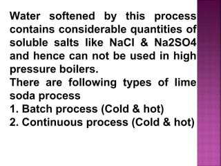 Water softened by this process
contains considerable quantities of
soluble salts like NaCI & Na2SO4
and hence can not be used in high
pressure boilers.
There are following types of lime
soda process
1. Batch process (Cold & hot)
2. Continuous process (Cold & hot)
 
