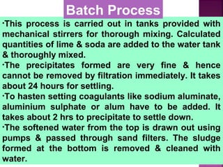 •This process is carried out in tanks provided with
mechanical stirrers for thorough mixing. Calculated
quantities of lime & soda are added to the water tank
& thoroughly mixed.
•The precipitates formed are very fine & hence
cannot be removed by filtration immediately. It takes
about 24 hours for settling.
•To hasten setting coagulants like sodium aluminate,
aluminium sulphate or alum have to be added. It
takes about 2 hrs to precipitate to settle down.
•The softened water from the top is drawn out using
pumps & passed through sand filters. The sludge
formed at the bottom is removed & cleaned with
water.
Batch Process
 