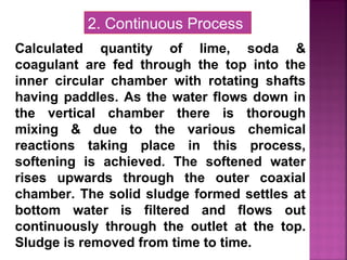 Calculated quantity of lime, soda &
coagulant are fed through the top into the
inner circular chamber with rotating shafts
having paddles. As the water flows down in
the vertical chamber there is thorough
mixing & due to the various chemical
reactions taking place in this process,
softening is achieved. The softened water
rises upwards through the outer coaxial
chamber. The solid sludge formed settles at
bottom water is filtered and flows out
continuously through the outlet at the top.
Sludge is removed from time to time.
2. Continuous Process
 