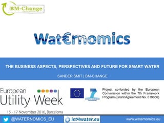@WATERNOMICS_EU www.waternomics.eu
Project co-funded by the European
Commission within the 7th Framework
Program (Grant Agreement No. 619660)
THE BUSINESS ASPECTS, PERSPECTIVES AND FUTURE FOR SMART WATER
SANDER SMIT | BM-CHANGE
 