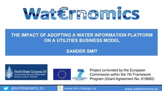 @WATERNOMICS_EU www.waternomics.eu
Project co-funded by the European
Commission within the 7th Framework
Program (Grant Agreement No. 619660)
THE IMPACT OF ADOPTING A WATER INFORMATION PLATFORM
ON A UTILITIES BUSINESS MODEL
SANDER SMIT
www.bm-change.nu
 